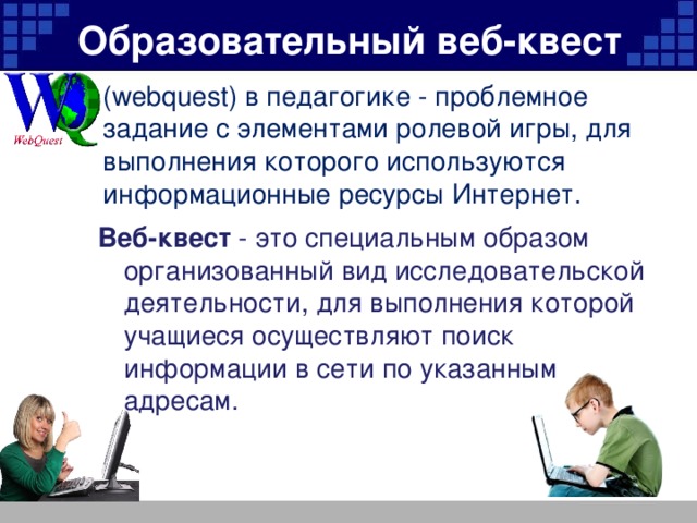 Образовательный веб-квест (webquest) в педагогике - проблемное задание c элементами ролевой игры, для выполнения которого используются информационные ресурсы Интернет. Веб-квест - это специальным образом организованный вид исследовательской деятельности, для выполнения которой учащиеся осуществляют поиск информации в сети по указанным адресам.