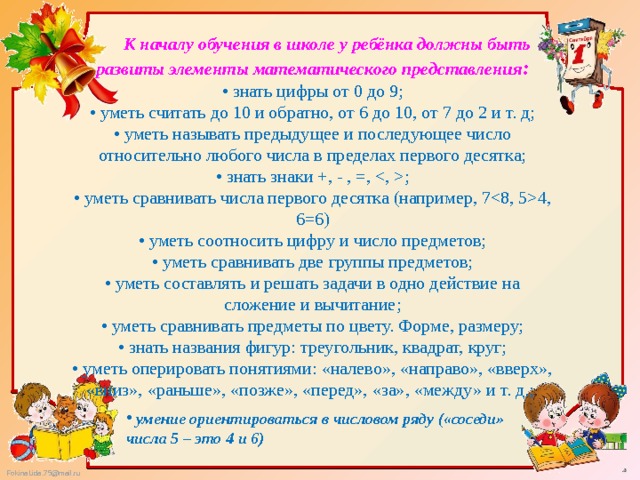  К началу обучения в школе у ребёнка должны быть развиты элементы математического представления :  • знать цифры от 0 до 9;  • уметь считать до 10 и обратно, от 6 до 10, от 7 до 2 и т. д;  • уметь называть предыдущее и последующее число относительно любого числа в пределах первого десятка;  • знать знаки +, - , =, ;  • уметь сравнивать числа первого десятка (например, 74, 6=6)  • уметь соотносить цифру и число предметов;  • уметь сравнивать две группы предметов;  • уметь составлять и решать задачи в одно действие на сложение и вычитание;  • уметь сравнивать предметы по цвету. Форме, размеру;  • знать названия фигур: треугольник, квадрат, круг;  • уметь оперировать понятиями: «налево», «направо», «вверх», «вниз», «раньше», «позже», «перед», «за», «между» и т. д.;    умение ориентироваться в числовом ряду («соседи» числа 5 – это 4 и 6) 