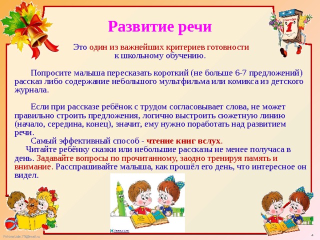 Развитие речи   Это один из важнейших критериев готовности к школьному обучению.   Попросите малыша пересказать короткий (не больше 6-7 предложений) рассказ либо содержание небольшого мультфильма или комикса из детского журнала.    Если при рассказе ребёнок с трудом согласовывает слова, не может правильно строить предложения, логично выстроить сюжетную линию (начало, середина, конец), значит, ему нужно поработать над развитием речи.   Самый эффективный способ - чтение книг вслух .  Читайте ребёнку сказки или небольшие рассказы не менее получаса в день. Задавайте вопросы по прочитанному, заодно тренируя память и внимание. Расспрашивайте малыша, как прошёл его день, что интересное он видел. 