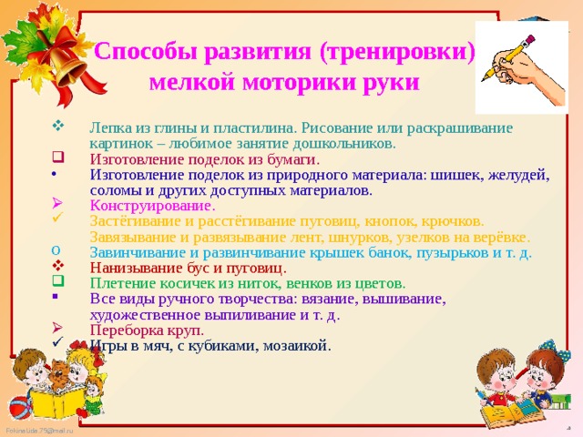 Способы развития (тренировки) мелкой моторики руки Лепка из глины и пластилина. Рисование или раскрашивание картинок – любимое занятие дошкольников. Изготовление поделок из бумаги. Изготовление поделок из природного материала: шишек, желудей, соломы и других доступных материалов. Конструирование. Застёгивание и расстёгивание пуговиц, кнопок, крючков. Завязывание и развязывание лент, шнурков, узелков на верёвке. Завинчивание и развинчивание крышек банок, пузырьков и т. д. Нанизывание бус и пуговиц. Плетение косичек из ниток, венков из цветов. Все виды ручного творчества: вязание, вышивание, художественное выпиливание и т. д. Переборка круп. Игры в мяч, с кубиками, мозаикой. 