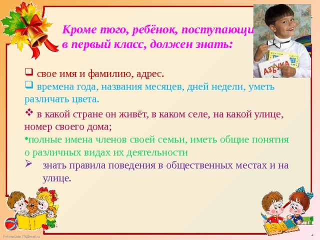 Кроме того, ребёнок, поступающий в первый класс, должен знать:  свое имя и фамилию, адрес.  времена года, названия месяцев, дней недели, уметь различать цвета.  в какой стране он живёт, в каком селе, на какой улице, номер своего дома; полные имена членов своей семьи, иметь общие понятия о различных видах их деятельности знать правила поведения в общественных местах и на улице. 