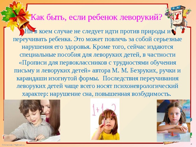 Как быть, если ребенок леворукий? Ни в коем случае не следует идти против природы и переучивать ребенка. Это может повлечь за собой серьезные нарушения его здоровья. Кроме того, сейчас издаются специальные пособия для леворуких детей, в частности «Прописи для первоклассников с трудностями обучения письму и леворуких детей» автора М. М. Безруких, ручки и карандаши изогнутой формы. Последствия переучивания леворуких детей чаще всего носят психоневрологический характер: нарушение сна, повышенная возбудимость. 