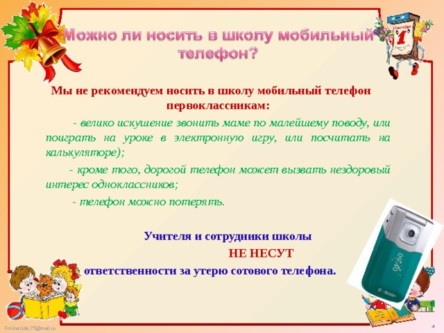  Мы не рекомендуем носить в школу мобильный телефон первоклассникам:  - велико искушение звонить маме по малейшему поводу, или поиграть на уроке в электронную игру, или посчитать на калькуляторе);    - кроме того, дорогой телефон может вызвать нездоровый интерес одноклассников;  - телефон можно потерять.     Учителя и сотрудники школы  НЕ НЕСУТ ответственности за утерю сотового телефона. 