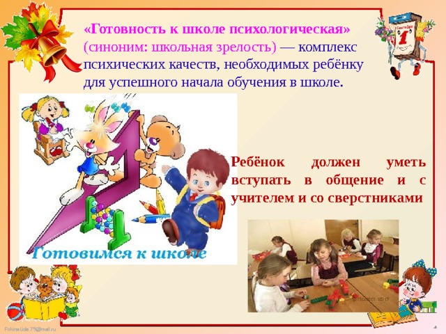 «Готовность к школе психологическая» (синоним: школьная зрелость) — комплекс психических качеств, необходимых ребёнку для успешного начала обучения в школе. Ребёнок должен уметь вступать в общение и с учителем и со сверстниками 
