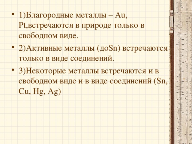 1)Благородные металлы – Au, Pt, встречаются в природе только в свободном виде. 2)Активные металлы (до Sn) встречаются только в виде соединений. 3)Некоторые металлы встречаются и в свободном виде и в виде соединений ( Sn, Cu, Hg, Ag)  