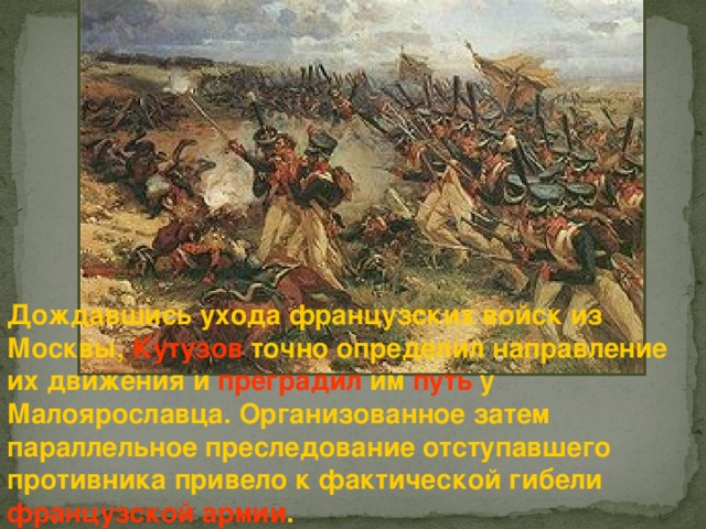 Дождавшись ухода французских войск из Москвы, Кутузов точно определил направление их движения и преградил им путь у Малоярославца. Организованное затем параллельное преследование отступавшего противника привело к фактической гибели французской  армии . 