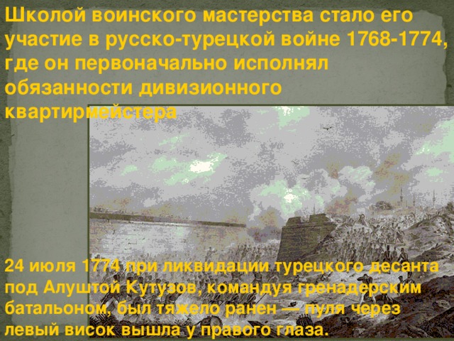 Школой воинского мастерства стало его участие в русско-турецкой войне 1768-1774, где он первоначально исполнял обязанности дивизионного квартирмейстера  24 июля 1774 при ликвидации турецкого десанта под Алуштой Кутузов, командуя гренадерским батальоном, был тяжело ранен — пуля через левый висок вышла у правого глаза. 