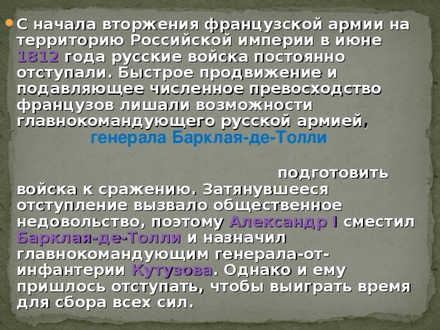 С начала вторжения французской армии на территорию Российской империи в июне 1812 года русские войска постоянно отступали. Быстрое продвижение и подавляющее численное превосходство французов лишали возможности главнокомандующего русской армией ,  подготовить войска к сражению. Затянувшееся отступление вызвало общественное недовольство, поэтому Александр I сместил Барклая-де-Толли и назначил главнокомандующим генерала-от-инфантерии Кутузова . Однако и ему пришлось отступать, чтобы выиграть время для сбора всех c ил. генерала Барклая-де-Толли 