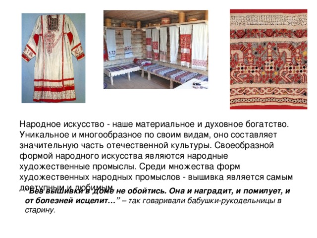 Народное искусство - наше материальное и духовное богатство. Уникальное и многообразное по своим видам, оно составляет значительную часть отечественной культуры. Своеобразной формой народного искусства являются народные художественные промыслы. Среди множества форм художественных народных промыслов - вышивка является самым доступным и любимым. “ Без вышивки в доме не обойтись. Она и наградит, и помилует, и от болезней исцелит…”  – так говаривали бабушки-рукодельницы в старину. 