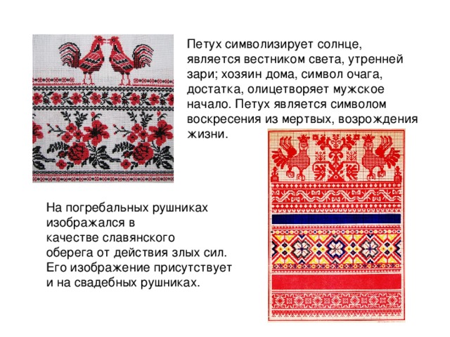 Петух символизирует солнце, является вестником света, утренней зари; хозяин дома, символ очага, достатка, олицетворяет мужское начало. Петух является символом воскресения из мертвых, возрождения жизни. На погребальных рушниках изображался в качестве славянского оберега от действия злых сил. Его изображение присутствует и на свадебных рушниках.   