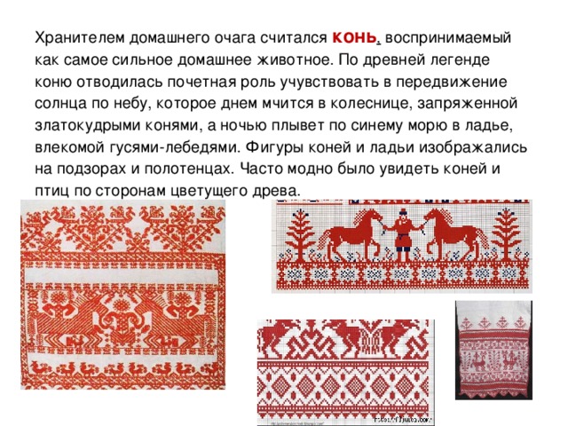 Хранителем домашнего очага считался  конь ,  воспринимаемый как самое сильное домашнее животное. По древней легенде коню отводилась почетная роль учувствовать в передвижение солнца по небу, которое днем мчится в колеснице, запряженной златокудрыми конями, а ночью плывет по синему морю в ладье, влекомой гусями-лебедями. Фигуры коней и ладьи изображались на подзорах и полотенцах. Часто модно было увидеть коней и птиц по сторонам цветущего древа.  