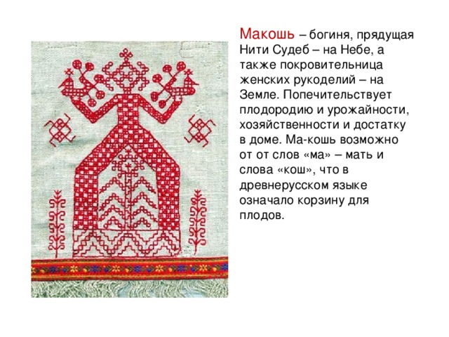 Макошь – богиня, прядущая Нити Судеб – на Небе, а также покровительница женских рукоделий – на Земле. Попечительствует плодородию и урожайности, хозяйственности и достатку в доме. Ма-кошь возможно от от слов «ма» – мать и слова «кош», что в древнерусском языке означало корзину для плодов.   