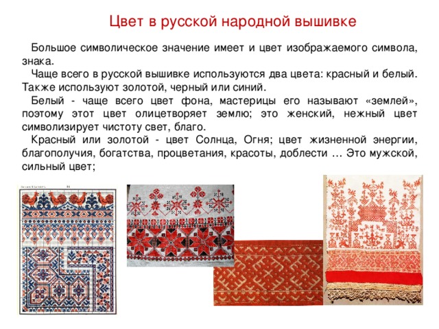 Цвет в русской народной вышивке Большое символическое значение имеет и цвет изображаемого символа, знака. Чаще всего в русской вышивке используются два цвета: красный и белый. Также используют золотой, черный или синий. Белый - чаще всего цвет фона, мастерицы его называют «землей», поэтому этот цвет олицетворяет землю; это женский, нежный цвет символизирует чистоту свет, благо. Красный или золотой - цвет Солнца, Огня; цвет жизненной энергии, благополучия, богатства, процветания, красоты, доблести … Это мужской, сильный цвет; 