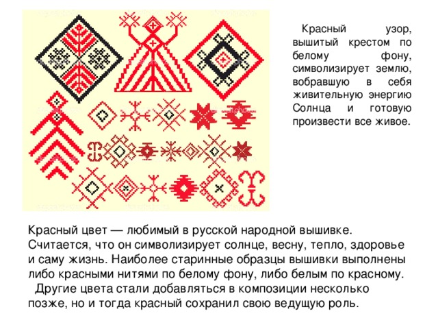 Красный узор, вышитый крестом по белому фону, символизирует землю, вобравшую в себя живительную энергию Солнца и готовую произвести все живое. Красный цвет — любимый в русской народной вышивке. Считается, что он символизирует солнце, весну, тепло, здоровье и саму жизнь. Наиболее старинные образцы вышивки выполнены либо красными нитями по белому фону, либо белым по красному. Другие цвета стали добавляться в композиции несколько позже, но и тогда красный сохранил свою ведущую роль. 