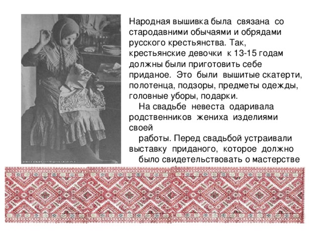 Народная вышивка была связана со стародавними обычаями и обрядами русского крестьянства. Так, крестьянские девочки к 13-15 годам должны были приготовить себе приданое. Это были вышитые скатерти, полотенца, подзоры, предметы одежды, головные уборы, подарки.  На свадьбе невеста одаривала родственников жениха изделиями своей  работы. Перед свадьбой устраивали выставку приданого, которое должно  было свидетельствовать о мастерстве и трудолюбии невесты. 