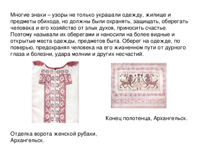 Многие знаки – узоры не только украшали одежду, жилище и предметы обихода, но должны были охранять, защищать, оберегать человека и его хозяйство от злых духов, приносить счастье. Поэтому называли их оберегами и наносили на более видные и открытые места одежды, предметов быта. Оберег на одежде, по поверью, предохранял человека на его жизненном пути от дурного глаза и болезни, удара молнии и других несчастий. Конец полотенца, Архангельск . Отделка ворота женской рубахи, Архангельск. 