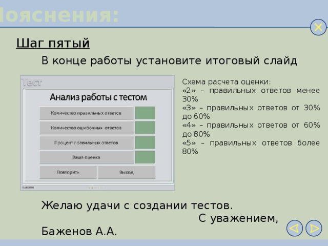 Пояснения: Шаг пятый В конце работы установите итоговый слайд Схема расчета оценки: «2» – правильных ответов менее 30% «3» – правильных ответов от 30% до 60% «4» – правильных ответов от 60% до 80% «5» – правильных ответов более 80% Желаю удачи с создании тестов.  С уважением, Баженов А.А.