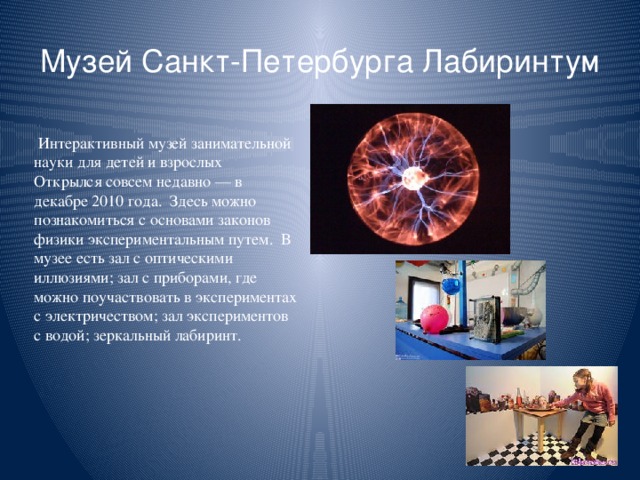 Музей Санкт-Петербурга Лабиринтум  Интерактивный музей занимательной науки для детей и взрослых Открылся совсем недавно — в декабре 2010 года. Здесь можно познакомиться с основами законов физики экспериментальным путем. В музее есть зал с оптическими иллюзиями; зал с приборами, где можно поучаствовать в экспериментах с электричеством; зал экспериментов с водой; зеркальный лабиринт.