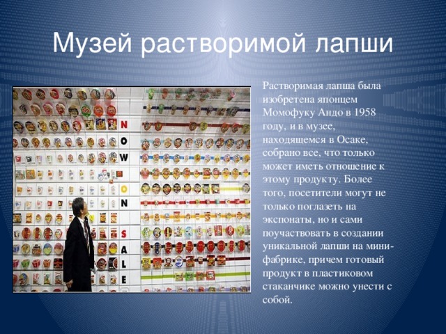 Музей растворимой лапши Растворимая лапша была изобретена японцем Момофуку Андо в 1958 году, и в музее, находящемся в Осаке, собрано все, что только может иметь отношение к этому продукту. Более того, посетители могут не только поглазеть на экспонаты, но и сами поучаствовать в создании уникальной лапши на мини-фабрике, причем готовый продукт в пластиковом стаканчике можно унести с собой.