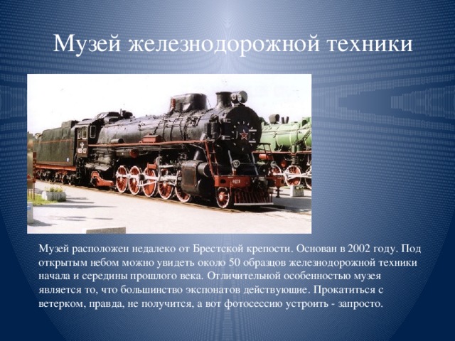 Музей железнодорожной техники Музей расположен недалеко от Брестской крепости. Основан в 2002 году. Под открытым небом можно увидеть около 50 образцов железнодорожной техники начала и середины прошлого века. Отличительной особенностью музея является то, что большинство экспонатов действующие. Прокатиться с ветерком, правда, не получится, а вот фотосессию устроить - запросто.