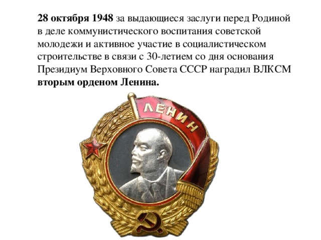 28 октября 1948 за выдающиеся заслуги перед Родиной в деле коммунистического воспитания советской молодежи и активное участие в социалистическом строительстве в связи с 30-летием со дня основания Президиум Верховного Совета СССР наградил ВЛКСМ вторым орденом Ленина.