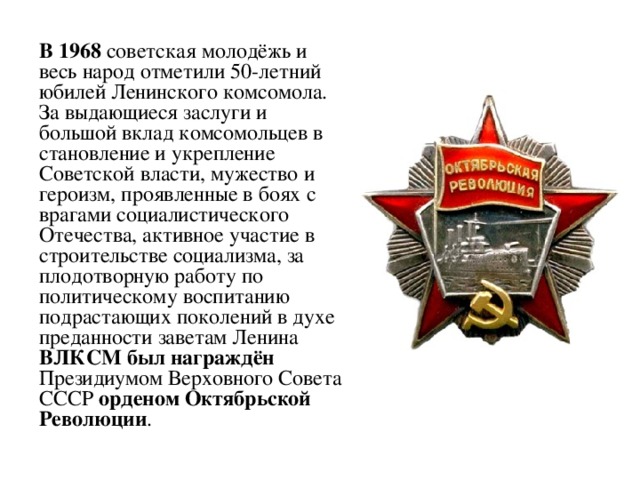 В 1968 советская молодёжь и весь народ отметили 50-летний юбилей Ленинского комсомола. За выдающиеся заслуги и большой вклад комсомольцев в становление и укрепление Советской власти, мужество и героизм, проявленные в боях с врагами социалистического Отечества, активное участие в строительстве социализма, за плодотворную работу по политическому воспитанию подрастающих поколений в духе преданности заветам Ленина ВЛКСМ был награждён Президиумом Верховного Совета СССР орденом Октябрьской Революции .