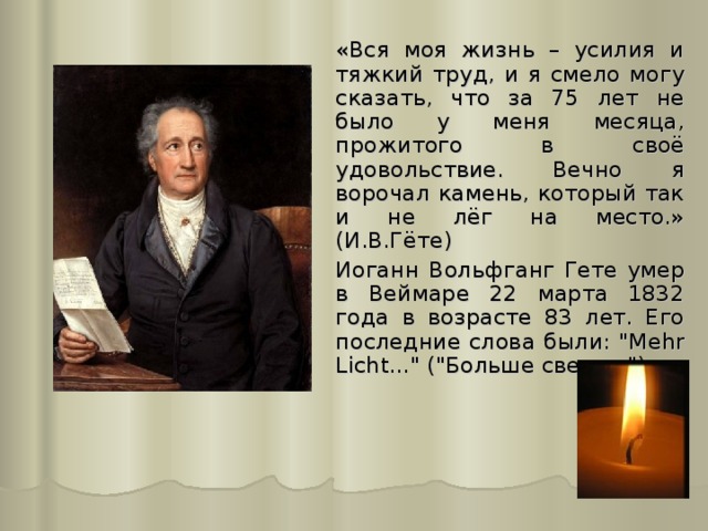 «Вся моя жизнь – усилия и тяжкий труд, и я смело могу сказать, что за 75 лет не было у меня месяца, прожитого в своё удовольствие. Вечно я ворочал камень, который так и не лёг на место.» (И.В.Гёте)  Иоганн Вольфганг Гете умер в Веймаре 22 марта 1832 года в возрасте 83 лет. Его последние слова были: 