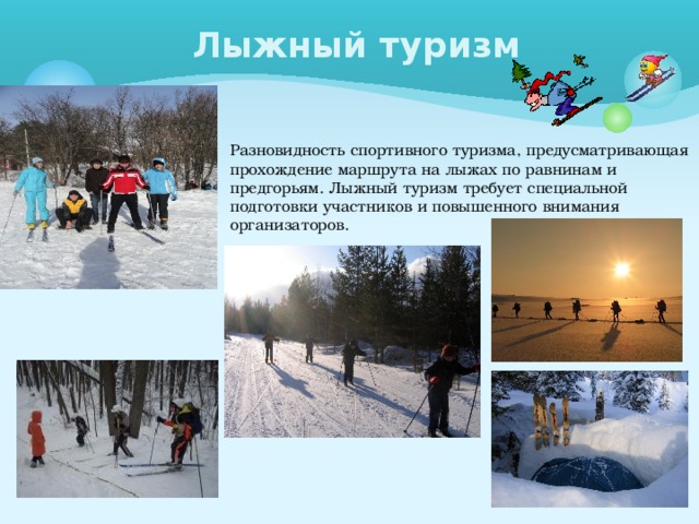 Лыжный туризм Разновидность спортивного туризма, предусматривающая прохождение маршрута на лыжах по равнинам и предгорьям. Лыжный туризм требует специальной подготовки участников и повышенного внимания организаторов. 