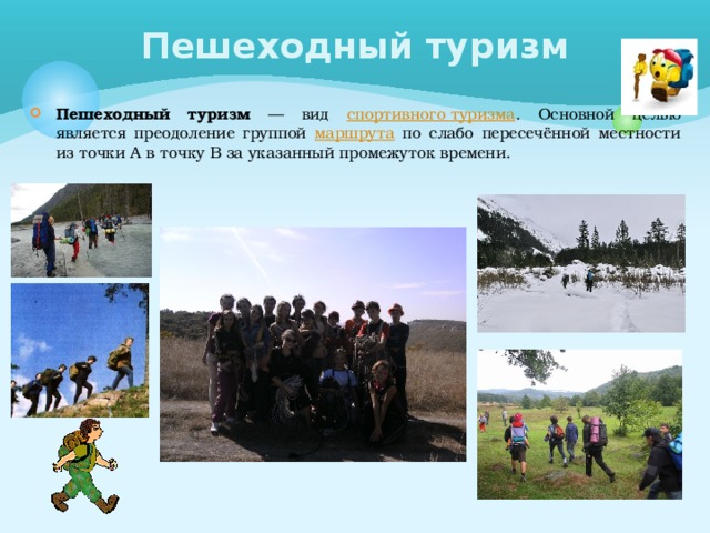 Пешеходный туризм Пешеходный туризм — вид спортивного туризма . Основной целью является преодоление группой маршрута по слабо пересечённой местности из точки А в точку В за указанный промежуток времени. 
