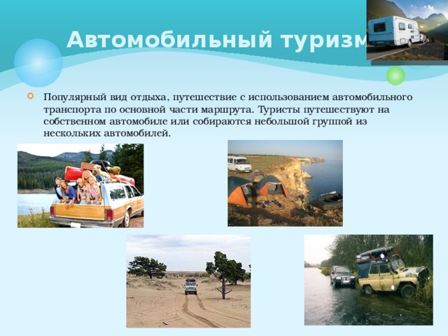 Автомобильный туризм Популярный вид отдыха, путешествие с использованием автомобильного транспорта по основной части маршрута. Туристы путешествуют на собственном автомобиле или собираются небольшой группой из нескольких автомобилей. 