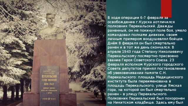В ходе операции 6-7 февраля за освобождение г.Курска аотличился полковник Перекальский. Дважды раненный, он не покинул поле боя, умело командовал полками дивизии, своим личным примером воодушевлял бойцов. Днём 8 февраля он был смертельно ранен и в тот же день скончался. В апреле 1943 года Степану Николаевичу Перекальскому посмертно присвоено звание Героя Советского Союза. 23 февраля исполком Курского городского Совета депутатов принял постановление об увековечивании памяти С.Н. Перекальского: площадь Медицинского института была переименована в площадь Перекальского, улица Ямская гора, на которой он был смертельно ранен – в улицу Перекальского. Полковник Перекальский был похоронен на Никитском кладбище. Здесь ему был установлен памятник. 