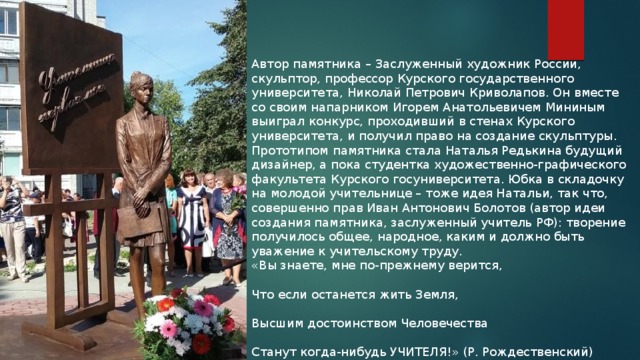 Автор памятника – Заслуженный художник России, скульптор, профессор Курского государственного университета, Николай Петрович Криволапов. Он вместе со своим напарником Игорем Анатольевичем Мининым выиграл конкурс, проходивший в стенах Курского университета, и получил право на создание скульптуры. Прототипом памятника стала Наталья Редькина будущий дизайнер, а пока студентка художественно-графического факультета Курского госуниверситета. Юбка в складочку на молодой учительнице – тоже идея Натальи, так что, совершенно прав Иван Антонович Болотов (автор идеи создания памятника, заслуженный учитель РФ): творение получилось общее, народное, каким и должно быть уважение к учительскому труду. «Вы знаете, мне по-прежнему верится, Что если останется жить Земля, Высшим достоинством Человечества Станут когда-нибудь УЧИТЕЛЯ!» (Р. Рождественский) 