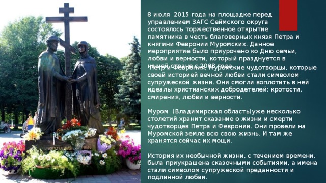 8 июля 2015 года на площадке перед управлением ЗАГС Сеймского округа состоялось торжественное открытие памятника в честь благоверных князя Петра и княгини Февронии Муромских. Данное мероприятие было приурочено ко Дню семьи, любви и верности, который празднуется в нашей стране с 2008 года.  Петр и Феврония, Муромские чудотворцы, которые своей историей вечной любви стали символом супружеской жизни. Они смогли воплотить в ней идеалы христианских добродетелей: кротости, смирения, любви и верности. Муром (Владимирская область)уже несколько столетий хранит сказание о жизни и смерти чудотворцев Петра и Февронии. Они провели на Муромской земле всю свою жизнь. И там же хранятся сейчас их мощи. История их необычной жизни, с течением времени, была приукрашена сказочными событиями, а имена стали символом супружеской преданности и подлинной любви. 
