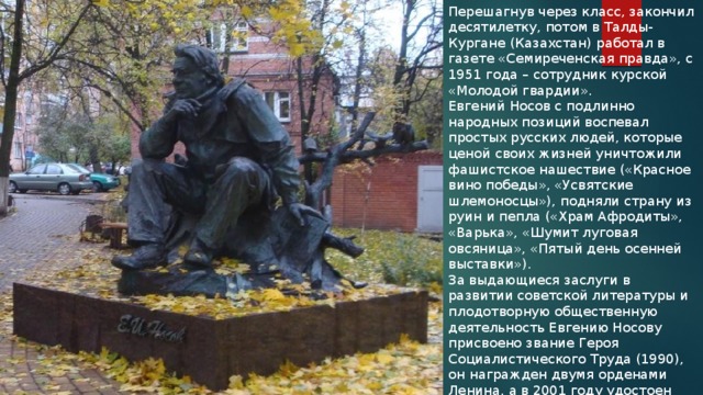 Перешагнув через класс, закончил десятилетку, потом в Талды-Кургане (Казахстан) работал в газете «Семиреченская правда», с 1951 года – сотрудник курской «Молодой гвардии». Евгений Носов с подлинно народных позиций воспевал простых русских людей, которые ценой своих жизней уничтожили фашистское нашествие («Красное вино победы», «Усвятские шлемоносцы»), подняли страну из руин и пепла («Храм Афродиты», «Варька», «Шумит луговая овсяница», «Пятый день осенней выставки»). За выдающиеся заслуги в развитии советской литературы и плодотворную общественную деятельность Евгению Носову присвоено звание Героя Социалистического Труда (1990), он награжден двумя орденами Ленина, а в 2001 году удостоен премии имени А. Солженицына. 