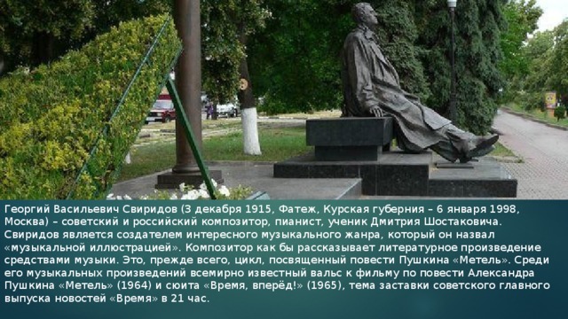 Георгий Васильевич Свиридов (3 декабря 1915, Фатеж, Курская губерния – 6 января 1998, Москва) – советский и российский композитор, пианист, ученик Дмитрия Шостаковича. Свиридов является создателем интересного музыкального жанра, который он назвал «музыкальной иллюстрацией». Композитор как бы рассказывает литературное произведение средствами музыки. Это, прежде всего, цикл, посвященный повести Пушкина «Метель». Среди его музыкальных произведений всемирно известный вальс к фильму по повести Александра Пушкина «Метель» (1964) и сюита «Время, вперёд!» (1965), тема заставки советского главного выпуска новостей «Время» в 21 час. 