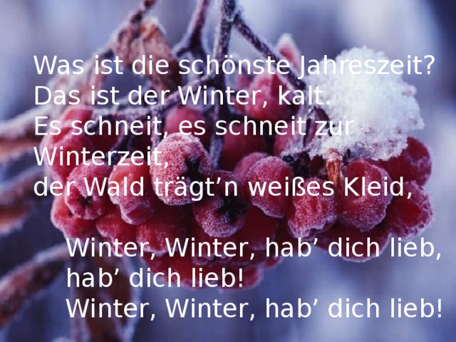 Was ist die schönste Jahreszeit? Das ist der Winter, kalt. Es schneit, es schneit zur Winterzeit, der Wald trägt’n weißes Kleid,  Winter, Winter, hab’ dich lieb,  hab’ dich lieb!  Winter, Winter, hab’ dich lieb! 