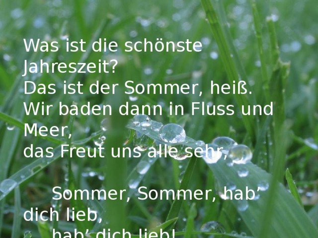 Was ist die schönste Jahreszeit? Das ist der Sommer, heiß. Wir baden dann in Fluss und Meer, das Freut uns alle sehr,  Sommer, Sommer, hab’ dich lieb,  hab’ dich lieb!  Sommer, Sommer, hab’ dich lieb! 