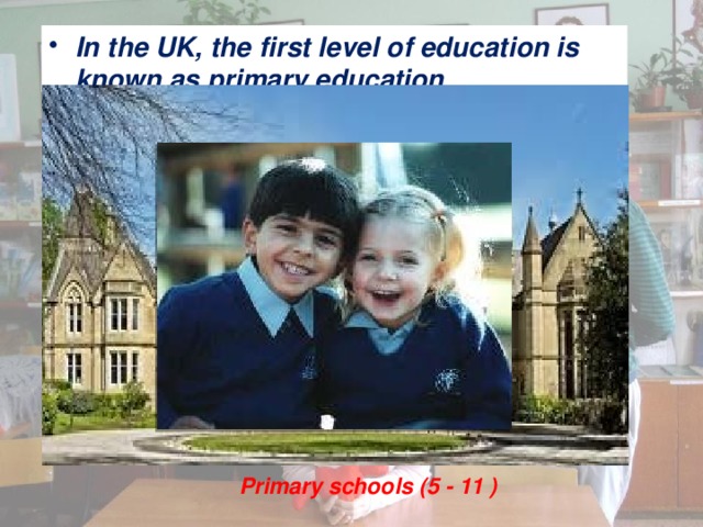 In the UK, the first level of education is known as primary education. Primary schools (5 - 11 )   