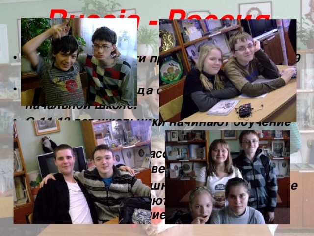 Russia - Россия В нашу школу дети приходят в возрасте 7-9 лет. Первые четыре года они обучаются в начальной школе. С 11-13 лет школьники начинают обучение в среднем звене. По окончанию 10 класса учащиеся сдают итоговую государственную аттестацию. Обучающиеся, успешно сдавшие итоговые экзамены, либо остаются в школе, либо продолжают обучение в колледже. 