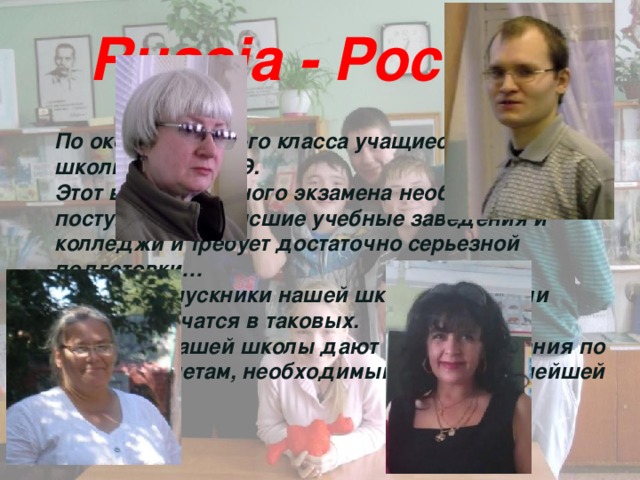 Russia - Россия По окончанию 12-го класса учащиеся нашей школы сдают ЕГЭ. Этот вид выпускного экзамена необходим для поступления в высшие учебные заведения и колледжи и требует достаточно серьезной подготовки… Многие выпускники нашей школы закончили ВУЗы или учатся в таковых. Педагоги нашей школы дают отличные знания по всем предметам, необходимым нам в дальнейшей жизни. 