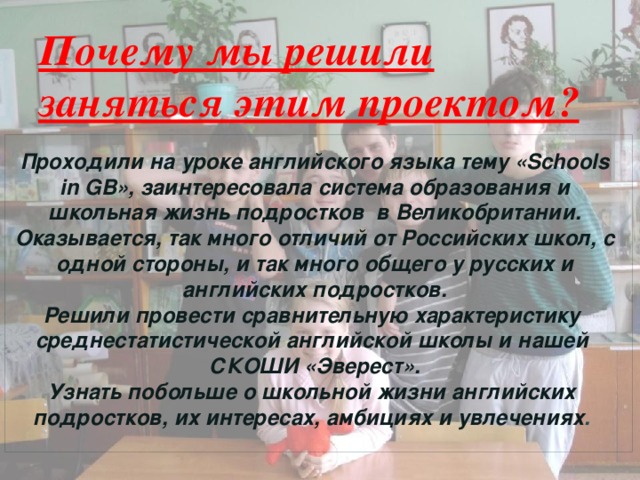 Почему мы решили заняться этим проектом?   Проходили на уроке английского языка тему «Schools in GB», заинтересовала система образования и школьная жизнь подростков в Великобритании. Оказывается, так много отличий от Российских школ, с одной стороны, и так много общего у русских и английских подростков. Решили провести сравнительную характеристику среднестатистической английской школы и нашей СКОШИ «Эверест». Узнать побольше о школьной жизни английских подростков, их интересах, амбициях и увлечениях . 