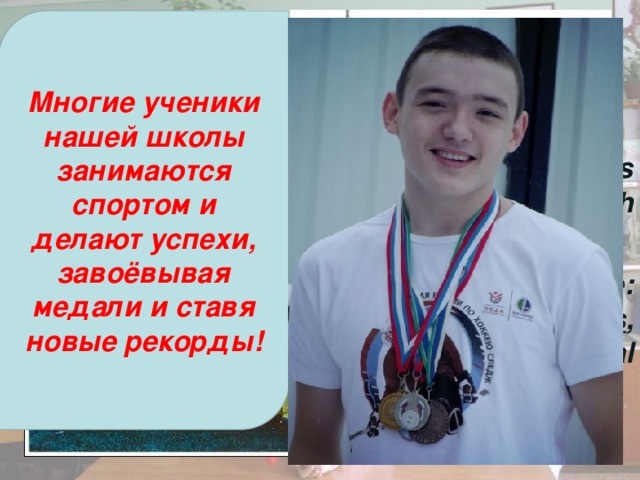 Многие ученики нашей школы занимаются спортом и делают успехи, завоёвывая медали и ставя новые рекорды! Sport Sport is important in English schools. It’s especially popular at private schools which have a long tradition of sport. The most important sport games are: football , basketball,  cricket , hockey , tennis , gymnastics . Some schools have special sport uniforms. 