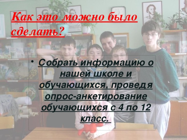 Как это можно было сделать? Собрать информацию о нашей школе и обучающихся, проведя опрос-анкетирование обучающихся с 4 по 12 класс. 