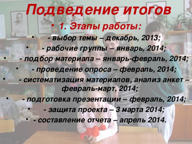 Подведение итогов 1. Этапы работы:  - выбор темы – декабрь, 2013;  - рабочие группы – январь, 2014;  - подбор материала – январь-февраль, 2014;  - проведение опроса – февраль, 2014;  - систематизация материалов, анализ анкет – февраль-март, 2014;  - подготовка презентации – февраль, 2014;  - защита проекта – 3 марта 2014; - составление отчета – апрель 2014. 