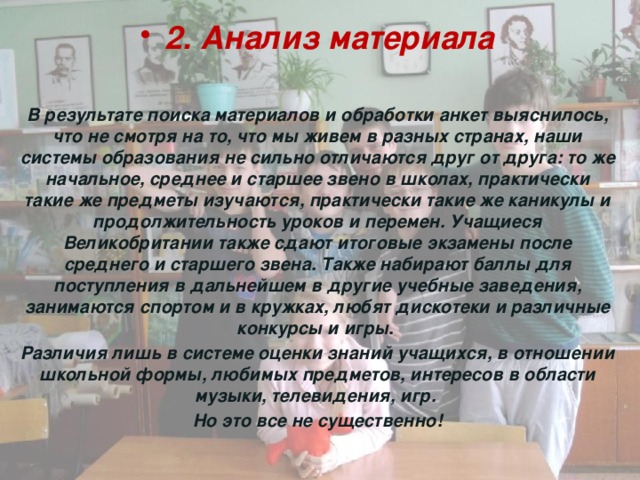 2. Анализ материала  В результате поиска материалов и обработки анкет выяснилось, что не смотря на то, что мы живем в разных странах, наши системы образования не сильно отличаются друг от друга: то же начальное, среднее и старшее звено в школах, практически такие же предметы изучаются, практически такие же каникулы и продолжительность уроков и перемен. Учащиеся Великобритании также сдают итоговые экзамены после среднего и старшего звена. Также набирают баллы для поступления в дальнейшем в другие учебные заведения, занимаются спортом и в кружках, любят дискотеки и различные конкурсы и игры. Различия лишь в системе оценки знаний учащихся, в отношении школьной формы, любимых предметов, интересов в области музыки, телевидения, игр. Но это все не существенно! 
