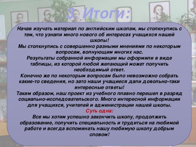 3. Итоги: Начав изучать материал по английским школам, мы столкнулись с тем, что узнали много нового об интересах учащихся нашей школы! Мы столкнулись с совершенно разными мнениями по некоторым вопросам, волнующим многих нас. Результаты собранной информации мы оформили в виде таблицы, из которой любой желающий может получить необходимый ответ. Конечно же по некоторым вопросам было невозможно собрать какие-то сведения, но зато наши учащиеся дали довольно-таки интересные ответы! Таким образом, наш проект из учебного плавно перешел в разряд социально-исследовательского. Много интересной информации для учащихся, учителей и администрации нашей школы. Суть одна: Все мы хотим успешно закончить школу, продолжить образование, получить специальность и трудиться на любимой работе и всегда вспоминать нашу любимую школу добрым словом!  
