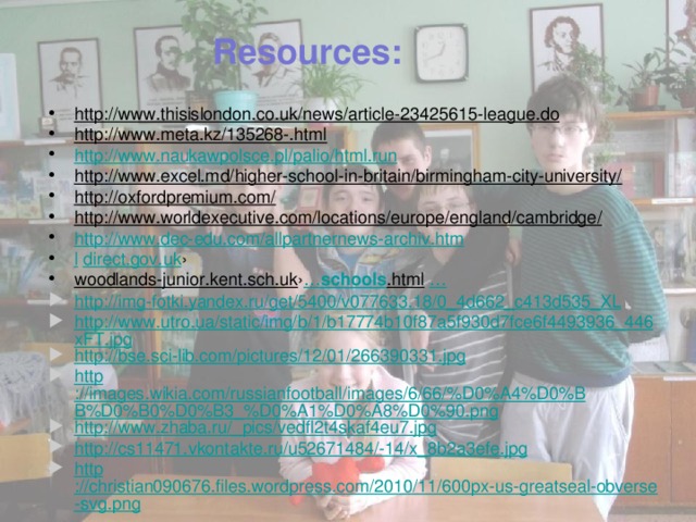 Resources: http://www.thisislondon.co.uk/news/article-23425615-league.do  http://www.meta.kz/135268-.html  http://www.naukawpolsce.pl/palio/html.run http://www.excel.md/higher-school-in-britain/birmingham-city-university/  http://oxfordpremium.com/  http://www.worldexecutive.com/locations/europe/england/cambridge/  http://www.dec-edu.com/allpartnernews-archiv.htm l  direct.gov.uk › woodlands-junior.kent.sch.uk › … schools .html  … http://img-fotki.yandex.ru/get/5400/v077633.18/0_4d662_c413d535_XL http://www.utro.ua/static/img/b/1/b17774b10f87a5f930d7fce6f4493936_446xFT.jpg http ://bse.sci-lib.com/pictures/12/01/266390331.jpg http ://images.wikia.com/russianfootball/images/6/66/%D0%A4%D0%BB%D0%B0%D0%B3_%D0%A1%D0%A8%D0%90.png http://www.zhaba.ru/_pics/vedfl2t4skaf4eu7.jpg http://cs11471.vkontakte.ru/u52671484/-14/x_8b2a3efe.jpg http ://christian090676.files.wordpress.com/2010/11/600px-us-greatseal-obverse-svg.png 