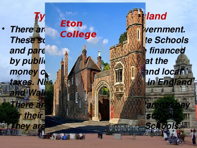 Types of schools in England Eton College There are schools run by the Government. These schools are known as State Schools and parents do not pay. They are financed by public funds, which means that the money comes from the national and local taxes. Ninety percent of children in England and Wales attend a state school. There are also private schools. Parents pay for their children to attend these schools. They are known as Independent Schools.  