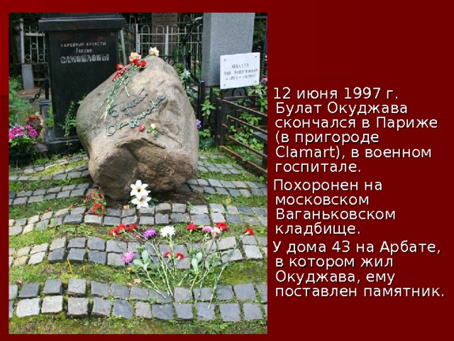  12 июня 1997 г. Булат Окуджава скончался в Париже (в пригороде Сlamart), в военном госпитале.  Похоронен на московском Ваганьковском кладбище.  У дома 43 на Арбате, в котором жил Окуджава, ему поставлен памятник. 