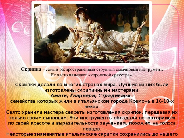 Скрипка – самый распространенный струнный смычковый инструмент. Ее часто называют «королевой оркестра». Скрипки делали во многих странах мира. Лучшие из них были изготовлены скрипичными мастерами Амати, Гварнери, Страдивари , семейства которых жили в итальянском городе Кремона в 16-18-х веках. Свято хранили мастера секреты изготовления скрипок, передавая их только своим сыновьям. Эти инструменты обладали неповторимым по своей красоте и выразительности звучанием, похожим на голоса певцов. Некоторые знаменитые итальянские скрипки сохранились до нашего времени. Играют на них лучшие музыканты мира.